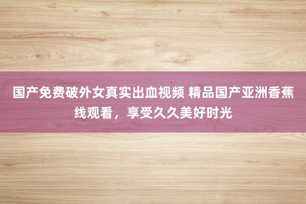 国产免费破外女真实出血视频 精品国产亚洲香蕉线观看，享受久久美好时光