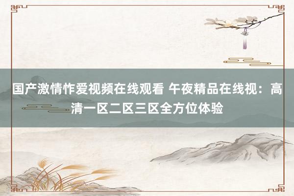 国产激情怍爱视频在线观看 午夜精品在线视：高清一区二区三区全方位体验