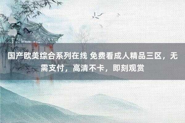 国产欧美综合系列在线 免费看成人精品三区，无需支付，高清不卡，即刻观赏