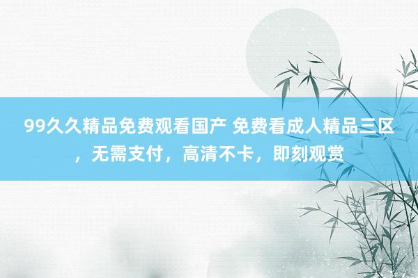 99久久精品免费观看国产 免费看成人精品三区，无需支付，高清不卡，即刻观赏