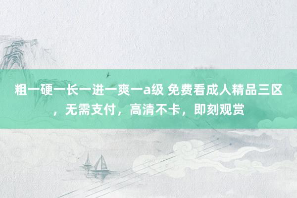 粗一硬一长一进一爽一a级 免费看成人精品三区，无需支付，高清不卡，即刻观赏