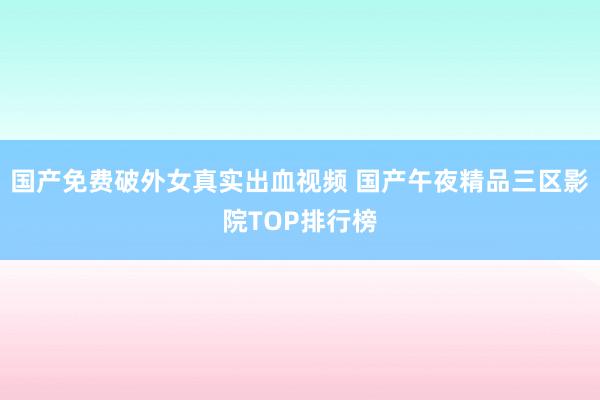国产免费破外女真实出血视频 国产午夜精品三区影院TOP排行榜