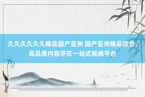 久久久久久久精品国产亚洲 国产亚洲精品综合，高品质内容尽在一站式视频平台