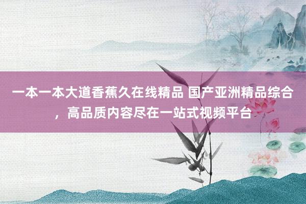 一本一本大道香蕉久在线精品 国产亚洲精品综合，高品质内容尽在一站式视频平台
