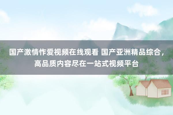 国产激情怍爱视频在线观看 国产亚洲精品综合，高品质内容尽在一站式视频平台