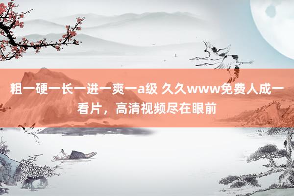 粗一硬一长一进一爽一a级 久久www免费人成一看片，高清视频尽在眼前