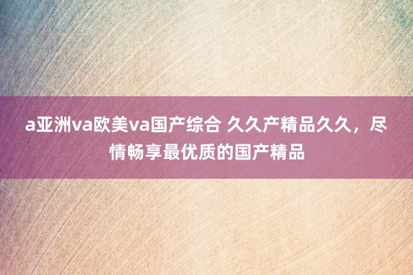 a亚洲va欧美va国产综合 久久产精品久久，尽情畅享最优质的国产精品