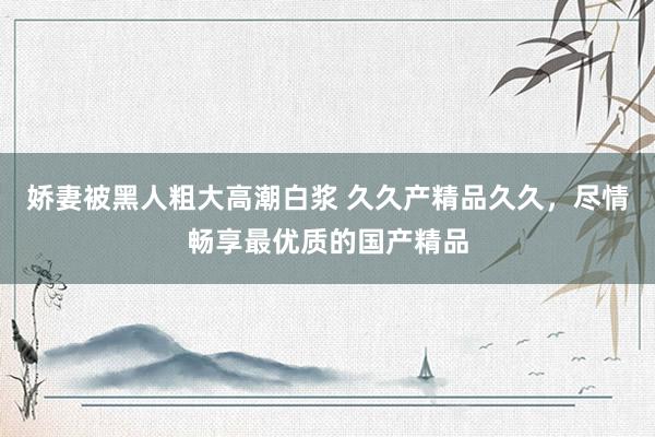 娇妻被黑人粗大高潮白浆 久久产精品久久，尽情畅享最优质的国产精品