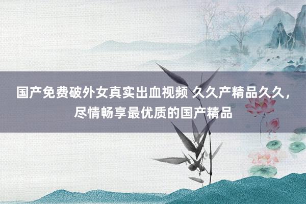 国产免费破外女真实出血视频 久久产精品久久，尽情畅享最优质的国产精品