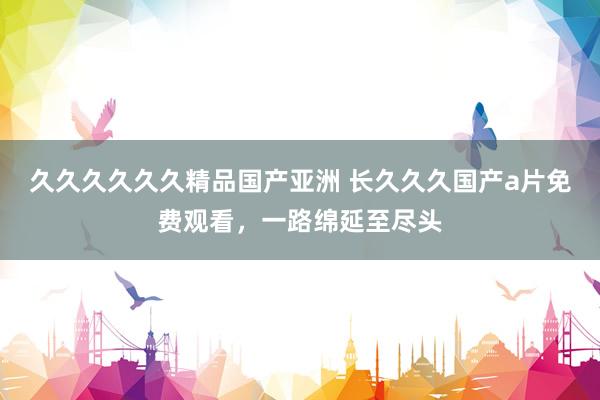 久久久久久久精品国产亚洲 长久久久国产a片免费观看，一路绵延至尽头