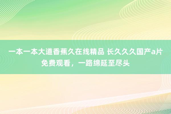 一本一本大道香蕉久在线精品 长久久久国产a片免费观看，一路绵延至尽头