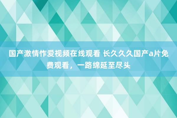 国产激情怍爱视频在线观看 长久久久国产a片免费观看，一路绵延至尽头