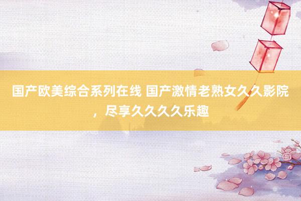 国产欧美综合系列在线 国产激情老熟女久久影院，尽享久久久久乐趣