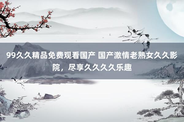 99久久精品免费观看国产 国产激情老熟女久久影院，尽享久久久久乐趣