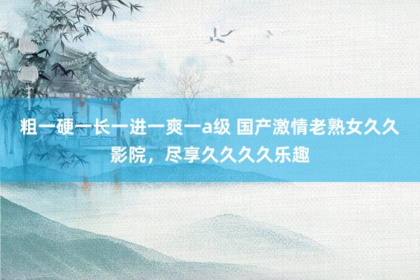 粗一硬一长一进一爽一a级 国产激情老熟女久久影院，尽享久久久久乐趣