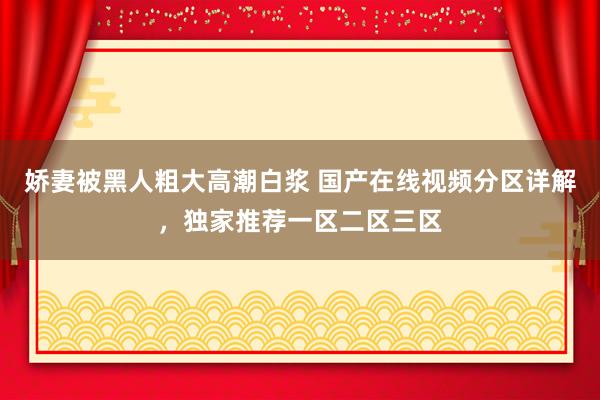 娇妻被黑人粗大高潮白浆 国产在线视频分区详解，独家推荐一区二区三区