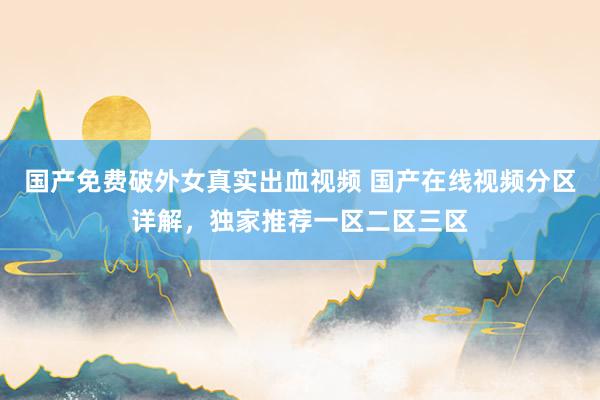 国产免费破外女真实出血视频 国产在线视频分区详解，独家推荐一区二区三区
