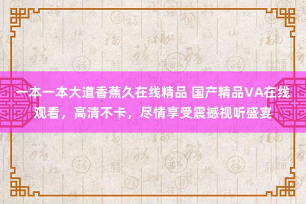 一本一本大道香蕉久在线精品 国产精品VA在线观看，高清不卡，尽情享受震撼视听盛宴