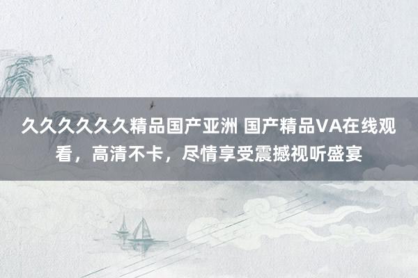 久久久久久久精品国产亚洲 国产精品VA在线观看，高清不卡，尽情享受震撼视听盛宴