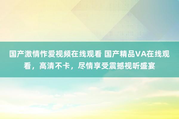国产激情怍爱视频在线观看 国产精品VA在线观看，高清不卡，尽情享受震撼视听盛宴