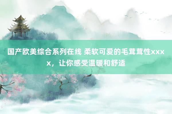 国产欧美综合系列在线 柔软可爱的毛茸茸性xxxx，让你感受温暖和舒适