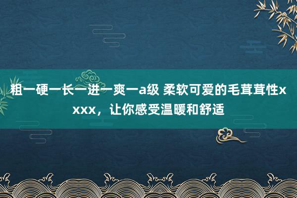 粗一硬一长一进一爽一a级 柔软可爱的毛茸茸性xxxx，让你感受温暖和舒适