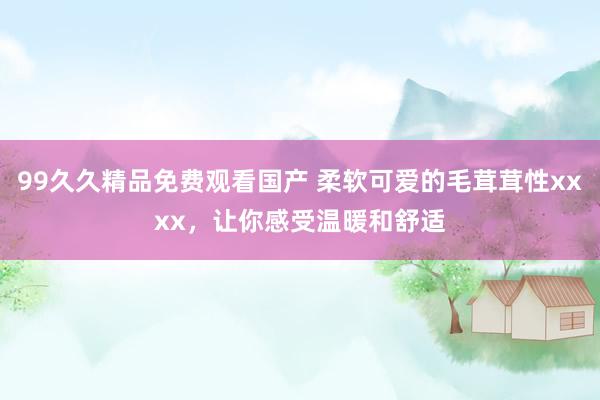 99久久精品免费观看国产 柔软可爱的毛茸茸性xxxx，让你感受温暖和舒适