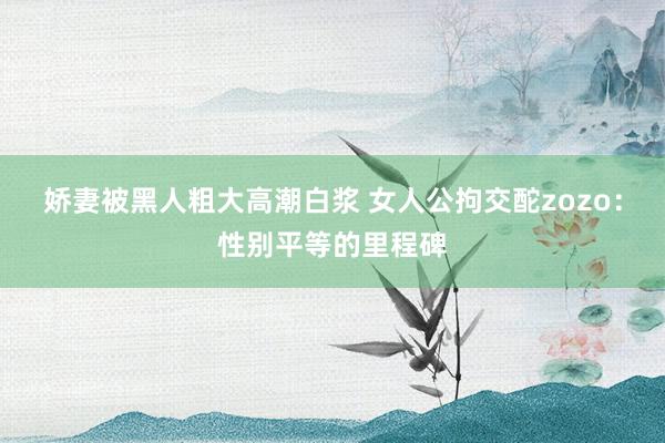 娇妻被黑人粗大高潮白浆 女人公拘交酡zozo：性别平等的里程碑
