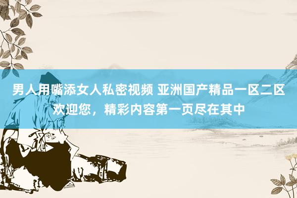 男人用嘴添女人私密视频 亚洲国产精品一区二区欢迎您，精彩内容第一页尽在其中
