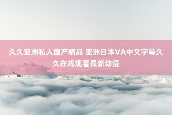 久久亚洲私人国产精品 亚洲日本VA中文字幕久久在线观看最新动漫