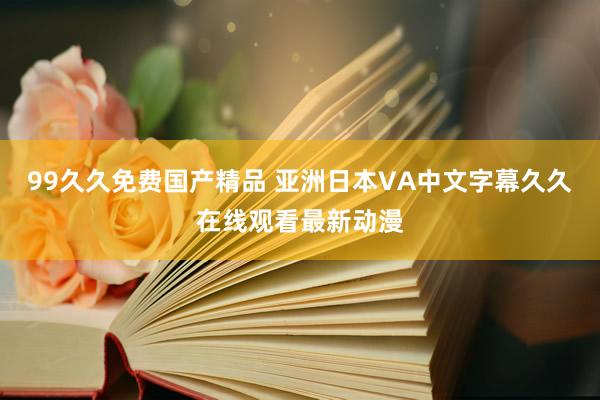 99久久免费国产精品 亚洲日本VA中文字幕久久在线观看最新动漫