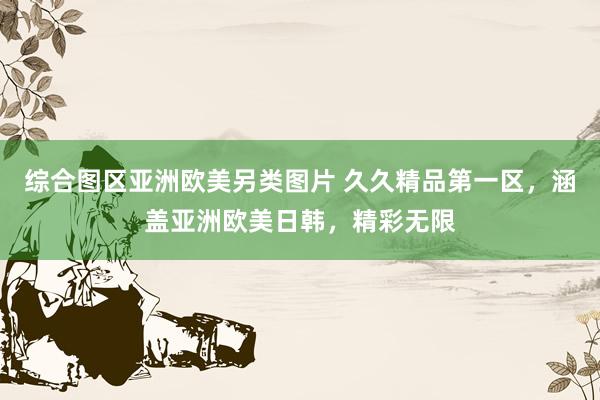 综合图区亚洲欧美另类图片 久久精品第一区，涵盖亚洲欧美日韩，精彩无限