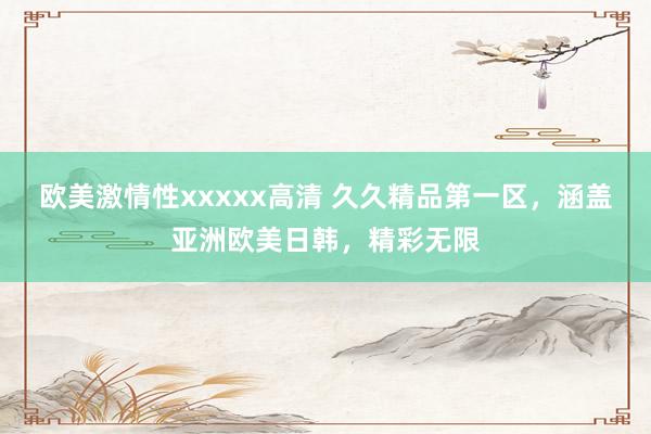 欧美激情性xxxxx高清 久久精品第一区，涵盖亚洲欧美日韩，精彩无限