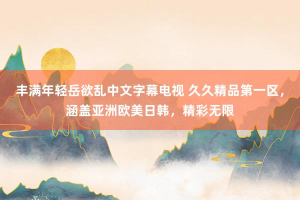 丰满年轻岳欲乱中文字幕电视 久久精品第一区，涵盖亚洲欧美日韩，精彩无限