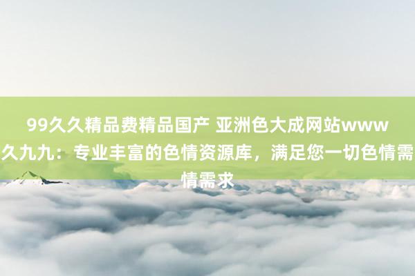 99久久精品费精品国产 亚洲色大成网站www久久九九：专业丰富的色情资源库，满足您一切色情需求