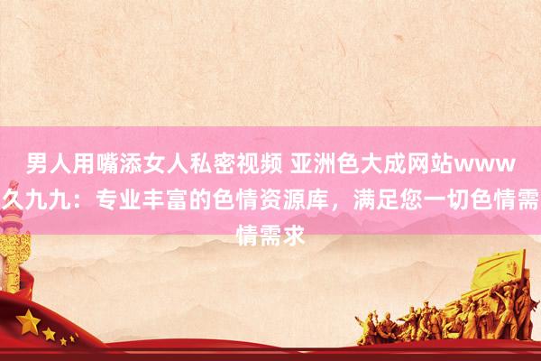 男人用嘴添女人私密视频 亚洲色大成网站www久久九九：专业丰富的色情资源库，满足您一切色情需求