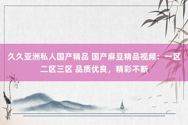久久亚洲私人国产精品 国产麻豆精品视频：一区二区三区 品质优良，精彩不断