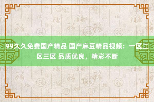 99久久免费国产精品 国产麻豆精品视频：一区二区三区 品质优良，精彩不断