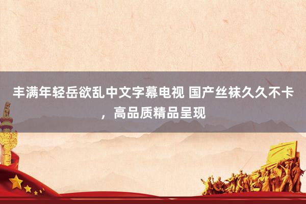 丰满年轻岳欲乱中文字幕电视 国产丝袜久久不卡，高品质精品呈现
