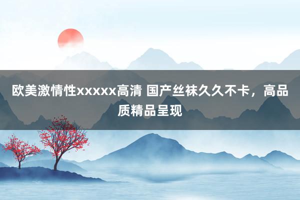 欧美激情性xxxxx高清 国产丝袜久久不卡，高品质精品呈现