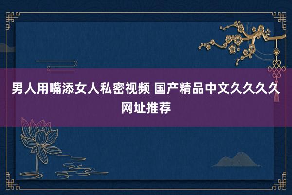 男人用嘴添女人私密视频 国产精品中文久久久久网址推荐