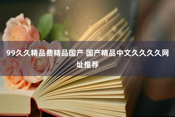 99久久精品费精品国产 国产精品中文久久久久网址推荐