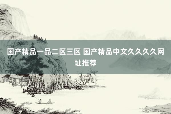 囯产精品一品二区三区 国产精品中文久久久久网址推荐