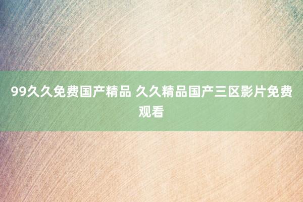 99久久免费国产精品 久久精品国产三区影片免费观看
