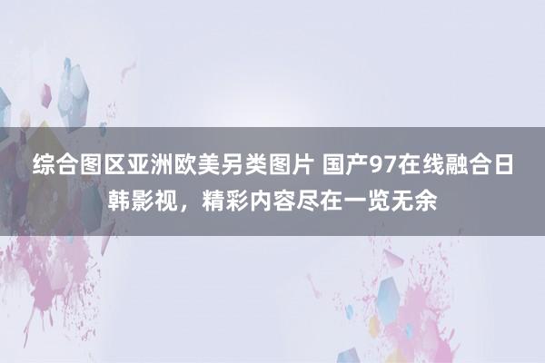 综合图区亚洲欧美另类图片 国产97在线融合日韩影视，精彩内容尽在一览无余