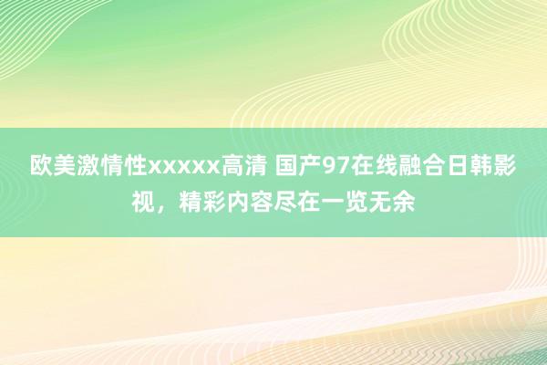 欧美激情性xxxxx高清 国产97在线融合日韩影视，精彩内容尽在一览无余