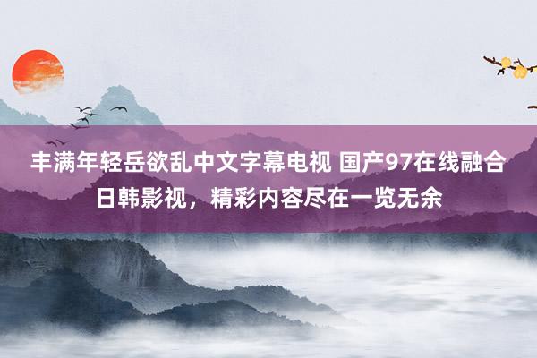 丰满年轻岳欲乱中文字幕电视 国产97在线融合日韩影视，精彩内容尽在一览无余