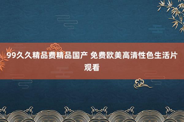 99久久精品费精品国产 免费欧美高清性色生活片观看