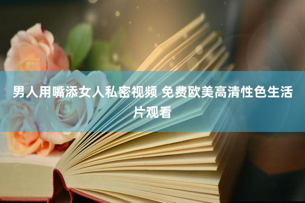 男人用嘴添女人私密视频 免费欧美高清性色生活片观看