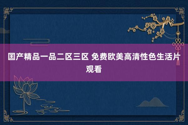 囯产精品一品二区三区 免费欧美高清性色生活片观看